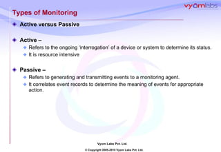 Types of Monitoring Active versus Passive Active – Refers to the ongoing ‘interrogation’ of a device or system to determine its status. It is resource intensive Passive –  Refers to generating and transmitting events to a monitoring agent. It correlates event records to determine the meaning of events for appropriate action. 