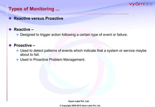 Types of Monitoring ... Reactive versus Proactive Reactive –  Designed to trigger action following a certain type of event or failure. Proactive –  Used to detect patterns of events which indicate that a system or service maybe about to fail. Used in Proactive Problem Management. 