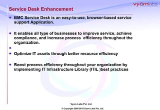 Service Desk Enhancement BMC Service Desk is an easy-to-use, browser-based service support Application.  It enables all type of businesses to improve service, achieve compliance, and increase process  efficiency throughout the organization. Optimize IT assets through better resource efficiency Boost process efficiency throughout your organization by implementing IT Infrastructure Library (ITIL )best practices 