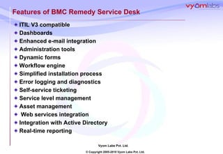 Features of BMC Remedy Service Desk ITIL V3 compatible Dashboards Enhanced e-mail integration  Administration tools Dynamic forms Workflow engine Simplified installation process Error logging and diagnostics Self-service ticketing Service level management Asset management Web services integration Integration with Active Directory Real-time reporting 