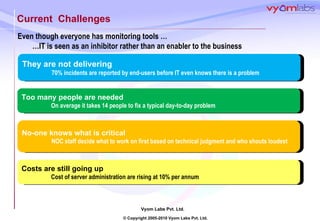 Current  Challenges Even though everyone has monitoring tools … … IT is seen as an inhibitor rather than an enabler to the business Costs are still going up Cost of server administration are rising at 10% per annum No-one knows what is critical NOC staff decide what to work on first based on technical judgment and who shouts loudest Too many people are needed On average it takes 14 people to fix a typical day-to-day problem They are not delivering   70% incidents are reported by end-users before IT even knows there is a problem 
