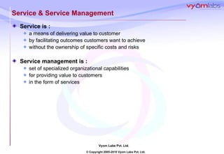 Service & Service Management Service is :  a means of delivering value to customer  by facilitating outcomes customers want to achieve without the ownership of specific costs and risks Service management is : set of specialized organizational capabilities for providing value to customers  in the form of services 