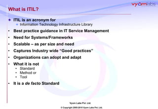 What is ITIL? ITIL is an acronym for Information Technology Infrastructure Library Best practice guidance in IT Service Management Need for Systems/Frameworks Scalable – as per size and need Captures Industry wide “Good practices” Organizations can adopt and adapt What it is not Standard Method or Tool It is a  de facto  Standard 