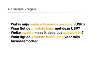 ‣ Wat is mijn onderscheidende voordeel (USP)?
‣ Waar ligt de grootste kans met deze USP?
‣ Welke zwakte moet ik absoluut wegwerken?
‣ Waar ligt de grootste bedreiging voor mijn
businessmodel?
4 cruciale vragen
 