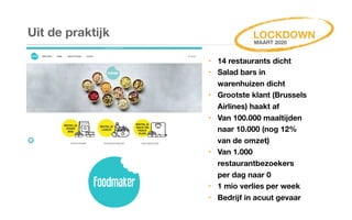 Uit de praktijk
‣ 14 restaurants dicht
‣ Salad bars in
warenhuizen dicht
‣ Grootste klant (Brussels
Airlines) haakt af
‣ Van 100.000 maaltijden
naar 10.000 (nog 12%
van de omzet)
‣ Van 1.000
restaurantbezoekers
per dag naar 0
‣ 1 mio verlies per week
‣ Bedrijf in acuut gevaar
LOCKDOWN
MAART 2020
 