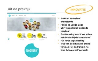 Uit de praktijk
‣ 2 weken intensieve
brainstorms
‣ Focus op Vedge Bags
‣ USP was altijd al ‘gezonde
voeding’
‣ Positionering wordt ‘we willen
het dichtst bij de klant staan’
‣ Full force digitalisering
‣ 1/5e van de omzet via online
verkoop Het bedrijf is in no-
time ‘futureproof’ gemaakt
INNOVATIE
 