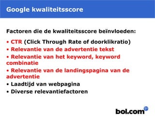 Google kwaliteitsscore
Factoren die de kwaliteitsscore beïnvloeden:
• CTR (Click Through Rate of doorklikratio)
• Relevantie van de advertentie tekst
• Relevantie van het keyword, keyword
combinatie
• Relevantie van de landingspagina van de
advertentie
• Laadtijd van webpagina
• Diverse relevantiefactoren
 