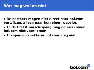 Wat mag wel en niet
• De partners mogen niet direct naar bol.com
verwijzen, alleen naar hun eigen website.
• In de titel & omschrijving mag de merknaam
bol.com niet voorkomen
• Inkopen op zoekterm bol.com mag niet
 