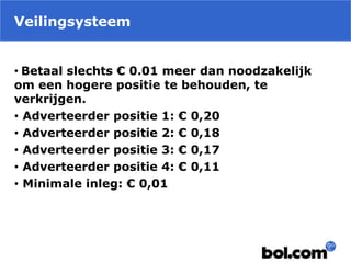 Veilingsysteem
• Betaal slechts € 0.01 meer dan noodzakelijk
om een hogere positie te behouden, te
verkrijgen.
• Adverteerder positie 1: € 0,20
• Adverteerder positie 2: € 0,18
• Adverteerder positie 3: € 0,17
• Adverteerder positie 4: € 0,11
• Minimale inleg: € 0,01
 