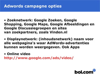 Adwords campagne opties
• Zoeknetwerk: Google Zoeken, Google
Shopping, Google Maps, Google Afbeeldingen en
Google Discussiegroepen en sites
van zoekpartners, zoals Vinden.nl
• Displaynetwerk: (inhoudsnetwerk) naam voor
alle webpagina's waar AdWords-advertenties
kunnen worden weergegeven. Ook Apps
• Online video
http://www.google.com/ads/video/
 