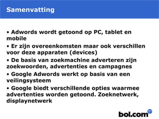 Samenvatting
• Adwords wordt getoond op PC, tablet en
mobile
• Er zijn overeenkomsten maar ook verschillen
voor deze apparaten (devices)
• De basis van zoekmachine adverteren zijn
zoekwoorden, advertenties en campagnes
• Google Adwords werkt op basis van een
veilingsysteem
• Google biedt verschillende opties waarmee
advertenties worden getoond. Zoeknetwerk,
displaynetwerk
 