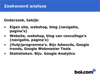 Zoekwoord analyse
Onderzoek, bekijk:
• Eigen site, webshop, blog (navigatie,
pagina’s)
• Website, webshop, blog van concullega’s
(navigatie, pagina’s)
• (Hulp)programma’s. Bijv Adwords, Google
trends, Google Webmaster Tools
• Statistieken. Bijv. Google Analytics
 