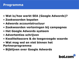 Programma
• Wat is/hoe werkt SEA (Google Adwords)?
• Zoekwoorden bepalen
• Adwords accountstructuur
• Zoekwoorden vertoningen bij campagnes
• Het Google Adwords systeem
• Advertenties schrijven
• Kwaliteitsscore & de toegevoegde waarde
• Wat mag wel en niet binnen het
Partnerprogramma
• Bijblijven over Google Adwords
 