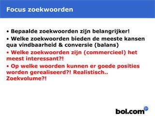 Focus zoekwoorden
• Bepaalde zoekwoorden zijn belangrijker!
• Welke zoekwoorden bieden de meeste kansen
qua vindbaarheid & conversie (balans)
• Welke zoekwoorden zijn (commercieel) het
meest interessant?!
• Op welke woorden kunnen er goede posities
worden gerealiseerd?! Realistisch..
Zoekvolume?!
 