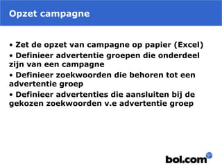 Opzet campagne
• Zet de opzet van campagne op papier (Excel)
• Definieer advertentie groepen die onderdeel
zijn van een campagne
• Definieer zoekwoorden die behoren tot een
advertentie groep
• Definieer advertenties die aansluiten bij de
gekozen zoekwoorden v.e advertentie groep
 