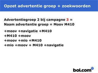 Opzet advertentie groep + zoekwoorden
Advertentiegroep 2 bij campagne 3 =
Naam advertentie groep = Moov M410
+moov +navigatie +M410
+M410 +moov
+moov +mio +M410
+mio +moov + M410 +navigatie
 