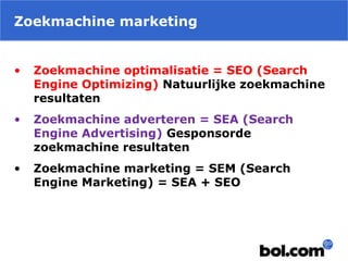 Zoekmachine marketing
• Zoekmachine optimalisatie = SEO (Search
Engine Optimizing) Natuurlijke zoekmachine
resultaten
• Zoekmachine adverteren = SEA (Search
Engine Advertising) Gesponsorde
zoekmachine resultaten
• Zoekmachine marketing = SEM (Search
Engine Marketing) = SEA + SEO
 