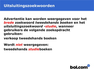 Uitsluitingszoekwoorden
Advertentie kan worden weergegeven voor het
brede zoekwoord tweedehands boeken en het
uitsluitingszoekwoord -studie, wanneer
gebruikers de volgende zoekopdracht
gebruiken:
verkoop tweedehands boeken
Wordt niet weergegeven:
tweedehands studieboeken
 