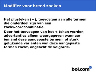 Modifier voor breed zoeken
Het plusteken (+), toevoegen aan alle termen
die onderdeel zijn van een
zoekwoordcombinatie.
Door het toevoegen van het + teken worden
advertenties alleen weergegeven wanneer
iemand deze aangepaste termen, of sterk
gelijkende varianten van deze aangepaste
termen zoekt, ongeacht de volgorde.
 