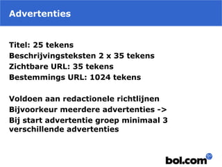 Advertenties
Titel: 25 tekens
Beschrijvingsteksten 2 x 35 tekens
Zichtbare URL: 35 tekens
Bestemmings URL: 1024 tekens
Voldoen aan redactionele richtlijnen
Bijvoorkeur meerdere advertenties ->
Bij start advertentie groep minimaal 3
verschillende advertenties
 