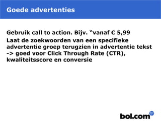 Goede advertenties
Gebruik call to action. Bijv. “vanaf € 5,99
Laat de zoekwoorden van een specifieke
advertentie groep terugzien in advertentie tekst
-> goed voor Click Through Rate (CTR),
kwaliteitsscore en conversie
 