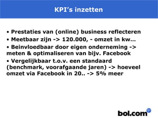KPI’s inzetten
• Prestaties van (online) business reflecteren
• Meetbaar zijn -> 120.000, - omzet in kw…
• Beinvloedbaar door eigen onderneming ->
meten & optimaliseren van bijv. Facebook
• Vergelijkbaar t.o.v. een standaard
(benchmark, voorafgaande jaren) -> hoeveel
omzet via Facebook in 20.. -> 5% meer

 