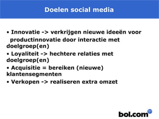 Doelen social media
• Innovatie -> verkrijgen nieuwe ideeën voor
productinnovatie door interactie met
doelgroep(en)
• Loyaliteit -> hechtere relaties met
doelgroep(en)
• Acquisitie = bereiken (nieuwe)
klantensegmenten
• Verkopen -> realiseren extra omzet

 
