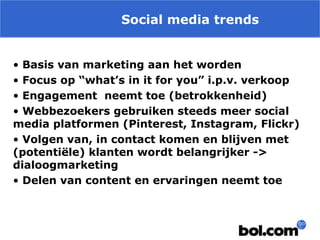 Social media trends
• Basis van marketing aan het worden
• Focus op “what’s in it for you” i.p.v. verkoop
• Engagement neemt toe (betrokkenheid)
• Webbezoekers gebruiken steeds meer social
media platformen (Pinterest, Instagram, Flickr)
• Volgen van, in contact komen en blijven met
(potentiële) klanten wordt belangrijker ->
dialoogmarketing
• Delen van content en ervaringen neemt toe

 