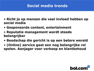 Social media trends
• Richt je op mensen die veel invloed hebben op
social media
• Gesponsorde content, entertainment
• Reputatie management wordt steeds
belangrijker
• Boodschap die gericht is op een betere wereld
• (Online) service gaat een nog belangrijke rol
spelen. Aanjager voor verkoop en klantbehoud

 