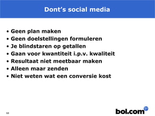 Dont’s social media
•
•
•
•
•
•
•

68

Geen plan maken
Geen doelstellingen formuleren
Je blindstaren op getallen
Gaan voor kwantiteit i.p.v. kwaliteit
Resultaat niet meetbaar maken
Alleen maar zenden
Niet weten wat een conversie kost

 