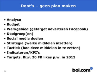 Dont’s – geen plan maken
•
•
•
•
•
•
•
•
•

70

Analyse
Budget
Werkgebied (getarget adverteren Facebook)
Doelgroep(en)
Social media doelen
Strategie (welke middelen inzetten)
Tactiek (hoe deze middelen in te zetten)
Indicatoren/KPI’s
Targets. Bijv. 20 FB likes p.w. in 2013

 