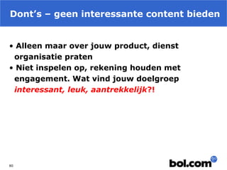 Dont’s – geen interessante content bieden
• Alleen maar over jouw product, dienst
organisatie praten
• Niet inspelen op, rekening houden met
engagement. Wat vind jouw doelgroep
interessant, leuk, aantrekkelijk?!

80

 