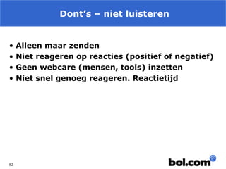 Dont’s – niet luisteren
•
•
•
•

82

Alleen maar zenden
Niet reageren op reacties (positief of negatief)
Geen webcare (mensen, tools) inzetten
Niet snel genoeg reageren. Reactietijd

 