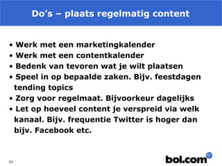 Do’s – plaats regelmatig content
•
•
•
•

Werk met een marketingkalender
Werk met een contentkalender
Bedenk van tevoren wat je wilt plaatsen
Speel in op bepaalde zaken. Bijv. feestdagen
tending topics
• Zorg voor regelmaat. Bijvoorkeur dagelijks
• Let op hoeveel content je verspreid via welk
kanaal. Bijv. frequentie Twitter is hoger dan
bijv. Facebook etc.

93

 