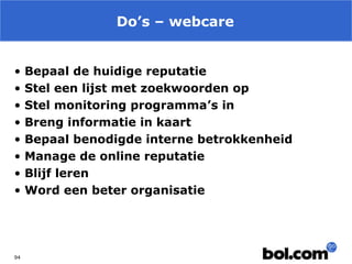 Do’s – webcare
•
•
•
•
•
•
•
•

94

Bepaal de huidige reputatie
Stel een lijst met zoekwoorden op
Stel monitoring programma’s in
Breng informatie in kaart
Bepaal benodigde interne betrokkenheid
Manage de online reputatie
Blijf leren
Word een beter organisatie

 