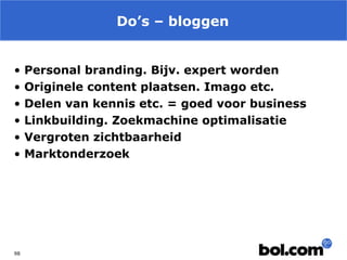 Do’s – bloggen
•
•
•
•
•
•

98

Personal branding. Bijv. expert worden
Originele content plaatsen. Imago etc.
Delen van kennis etc. = goed voor business
Linkbuilding. Zoekmachine optimalisatie
Vergroten zichtbaarheid
Marktonderzoek

 