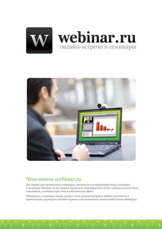 Что такое webinar.ru
Это сервис для проведения семинаров, тренингов и конференций через интернет.
С помощью Webinar.ru вы можете проводить мероприятия в сети с любым количеством
участников, оставаясь при этом в собственном офисе.
Общайтесь с помощью видео, аудио и чата. Демонстрируйте любые документы и
презентации, проводите онлайн-опросы и исследования, записывайте ваши вебинары.
 