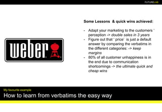 FUTURELAB
Some Lessons & quick wins achieved:
- Adapt your marketing to the customers ‘
perception -> double sales in 3 years
- Figure out that ‘ price’ is just a default
answer by comparing the verbatims in
the different categories: -> keep
margins
- 80% of all customer unhappiness is in
the end due to communication
shortcomings -> the ultimate quick and
cheap wins
My favourite example
How to learn from verbatims the easy way
 