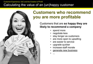 FUTURELAB
Customers who recommend
you are more profitable
Customers that are so happy they are
likely to recommend a company
• spend more
• negotiate less
• stay longer as customers
• are more open to upselling
• are easier to service
• upgrade quicker
• increase staff morale
• generate new business
• ...
Customer Experience, VoC and the Creation of Profit
Calculating the value of an (un)happy customer
 