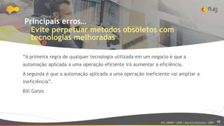 10
Principais erros…
Evite perpetuar métodos obsoletos com
tecnologias melhoradas
“A primeira regra de qualquer tecnologia utilizada em um negocio é que a
automação aplicada a uma operação eficiente irá aumentar a eficiência.
A segunda é que a automação aplicada a uma operação ineficiente vai ampliar a
ineficiência”.
Bill Gates
Ref: ABPMP / CBOK / Maurício Bitencourt, CBPP
 