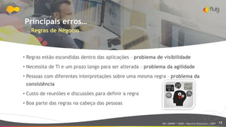 13
Principais erros…
Regras de Négocio
• Regras estão escondidas dentro das aplicações – problema de visibilidade
• Necessita de TI e um prazo longo para ser alterada – problema da agilidade
• Pessoas com diferentes interpretações sobre uma mesma regra – problema da
consistência
• Custo de reuniões e discussões para definir a regra
• Boa parte das regras na cabeça das pessoas
Ref: ABPMP / CBOK / Maurício Bitencourt, CBPP
 