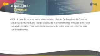 21
O que é ROI?
Conceito
• ROI - A taxa de retorno sobre investimento, (Return On Investment).Consiste
pela razão entre o lucro líquido alcançado e o investimento efetuado dentro de
um dado período. É um método de comparação entre possíveis retornos para
um investimento.
 