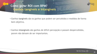 22
Como gerar ROI com BPM?
Ganhos tangíveis e Intangiveis
• Ganhos tangíveis são os ganhos que podem ser percebidos e medidos de forma
bem objetiva.
• Ganhos intangíveis são ganhos de difícil percepção e passam despercebidos,
porem não deixam de ser importantes.
Ref: ELO Group, 2009
 