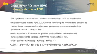 26
Como gerar ROI com BPM?
Como calcular o ROI?
• ROI = (Retorno do Investimento – Custo do Investimento) / Custo do Investimento.
• Imagine que você investiu R$10.000,00 em um workflow para automatizar o processo de
vendas da sua empresa, porém hoje o custo operacional sem automatização deste
processo é de R$ R$15.000,00 Mês.
• Com a automatização teremos um ganho de produtividade e reduziremos um
funcionários deixando o processo R$5000,00 mais barato por mês.
• ROI = (5000 * 12 Mêses) – 10000) / 10000 = 5
• Após 1 ano o ROI será de 5 X o investimento R$50.000,00
Ref: ELO Group, 2009
 