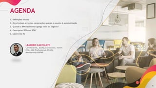 4
AGENDA
1. Definições iniciais
2. Os principais erros das corporações quando o assunto é automatização
3. Quando o BPM realmente agrega valor ao negócio?
4. Como gerar ROI com BPM?
5. Case Swiss Re
LEANDRO CAZZOLATO
Certified:ITIL, ECMp practitioner, TOTVS
ECM, AIIM Professional, FLUIG,
Membership ABPMP
 