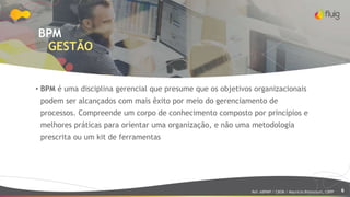 6
BPM
GESTÃO
• BPM é uma disciplina gerencial que presume que os objetivos organizacionais
podem ser alcançados com mais êxito por meio do gerenciamento de
processos. Compreende um corpo de conhecimento composto por princípios e
melhores práticas para orientar uma organização, e não uma metodologia
prescrita ou um kit de ferramentas
Ref: ABPMP / CBOK / Maurício Bitencourt, CBPP
 