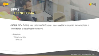 7
BPMS
TECNOLOGIA
• BPMS (BPM Suite) são sistemas/softwares que auxiliam mapear, automatizar e
monitorar o desempenho de BPM
o Exemplo:
• Plataforma fluig
• BPMN 2.0
Ref: ABPMP / CBOK / Maurício Bitencourt, CBPP
 