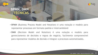 8
BPMN, DMN
TÉCNICAS
• BPMN (Business Process Model and Notation) é uma notação e modelo para
representar processos em formato padrão e intercambiável
• DMN (Decision Model and Notation) é uma notação e modelo para
gerenciamento de decisões e regras de negócio, facilmente compreensível
para representar modelos de decisão e integrar a processos automatizados.
Ref: ABPMP / CBOK / Maurício Bitencourt, CBPP
 