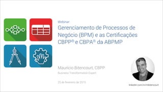 Maurício Bitencourt, CBPP
Business Transformation Expert
25 de fevereiro de 2015
linkedin.com/in/mbitencourt
Webinar:
Gerenciamento de Processos de
Negócio (BPM) e as Certiﬁcações
CBPP® e CBPA® da ABPMP
 