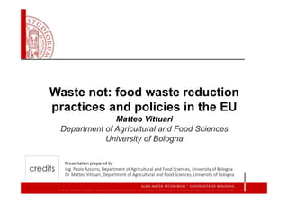 Waste not: food waste reduction
practices and policies in the EU
Matteo Vittuari
Department of Agricultural and Food Sciences
University of Bologna
Presentation prepared by 
Ing. Paolo Azzurro, Department of Agricultural and Food Sciences, University of Bologna
Dr. Matteo Vittuari, Department of Agricultural and Food Sciences, University of Bologna
 